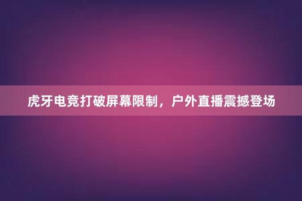 虎牙电竞打破屏幕限制，户外直播震撼登场