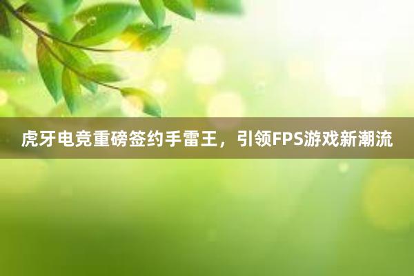 虎牙电竞重磅签约手雷王，引领FPS游戏新潮流