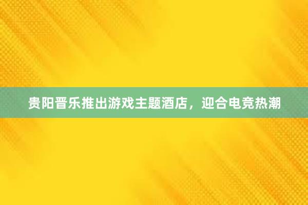 贵阳晋乐推出游戏主题酒店，迎合电竞热潮