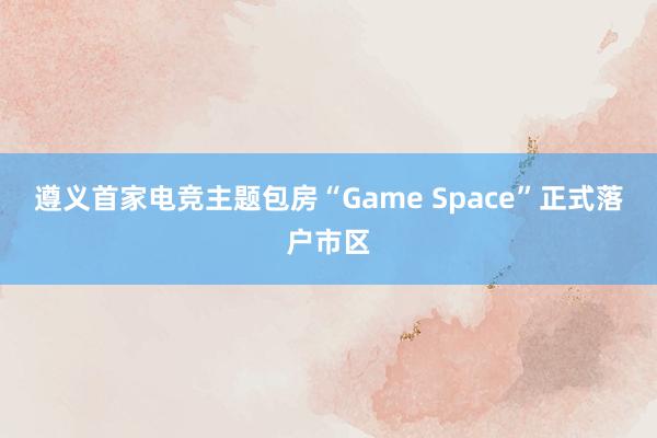 遵义首家电竞主题包房“Game Space”正式落户市区