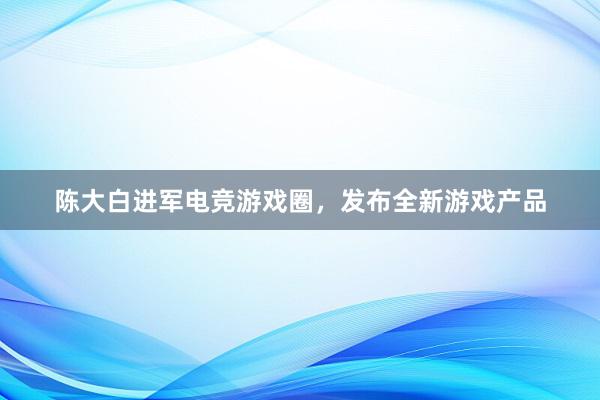 陈大白进军电竞游戏圈，发布全新游戏产品