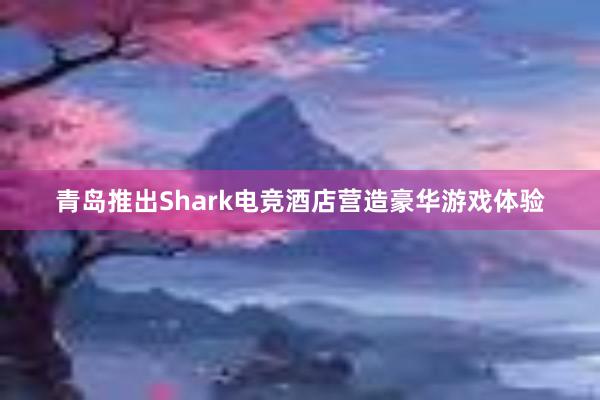 青岛推出Shark电竞酒店营造豪华游戏体验